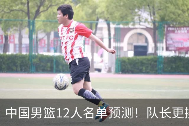 中国男篮12人名单预测！队长更换，杨瀚森王俊杰首发，赛程出炉